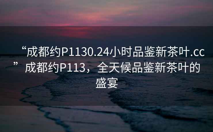 “成都約P1130.24小時(shí)品鑒新茶葉.cc”成都約P113，全天候品鑒新茶葉的盛宴