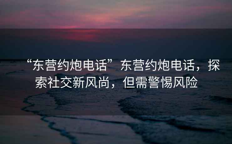 “東營約炮電話”東營約炮電話，探索社交新風尚，但需警惕風險