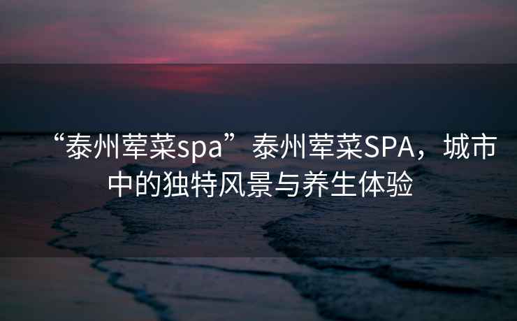 “泰州葷菜spa”泰州葷菜SPA，城市中的獨(dú)特風(fēng)景與養(yǎng)生體驗(yàn)