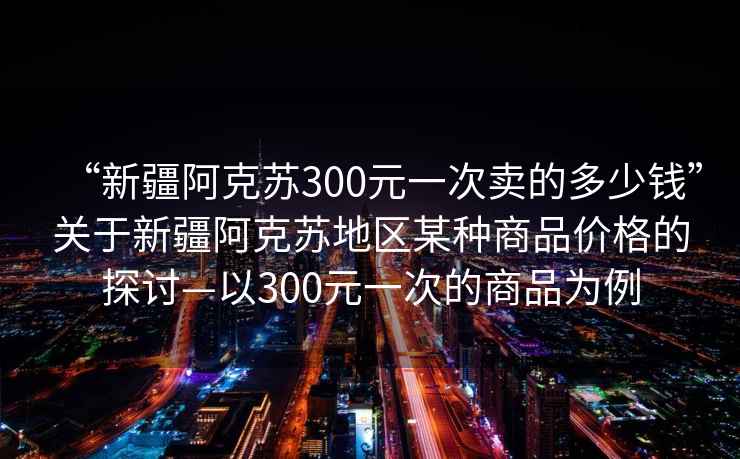 “新疆阿克蘇300元一次賣的多少錢”關于新疆阿克蘇地區某種商品價格的探討—以300元一次的商品為例