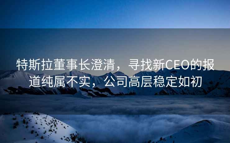 特斯拉董事長(zhǎng)澄清，尋找新CEO的報(bào)道純屬不實(shí)，公司高層穩(wěn)定如初