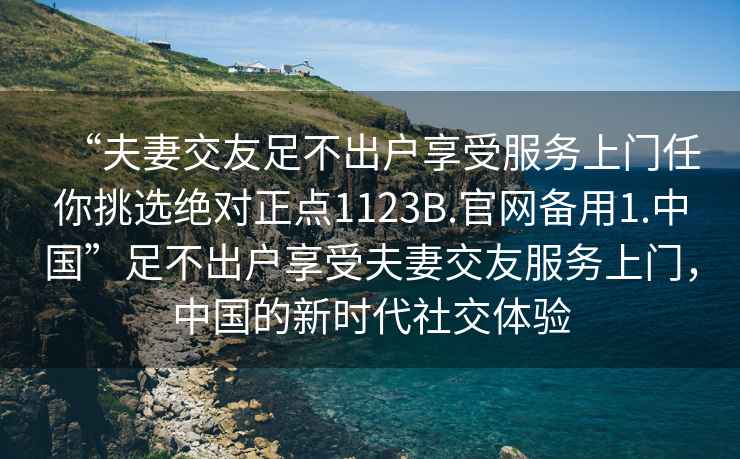 “夫妻交友足不出戶享受服務(wù)上門(mén)任你挑選絕對(duì)正點(diǎn)1123B.官網(wǎng)備用1.中國(guó)”足不出戶享受夫妻交友服務(wù)上門(mén)，中國(guó)的新時(shí)代社交體驗(yàn)