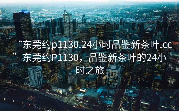 “東莞約p1130.24小時品鑒新茶葉.cc”東莞約P1130，品鑒新茶葉的24小時之旅
