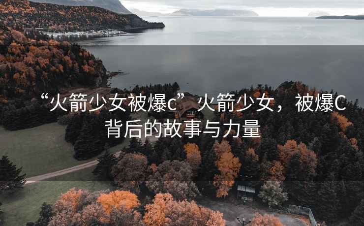 “火箭少女被爆c”火箭少女，被爆C背后的故事與力量