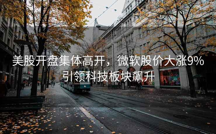 美股開盤集體高開，微軟股價大漲9%引領(lǐng)科技板塊飆升