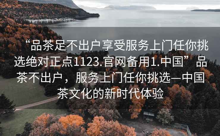 “品茶足不出戶享受服務上門任你挑選絕對正點1123.官網備用1.中國”品茶不出戶，服務上門任你挑選—中國茶文化的新時代體驗