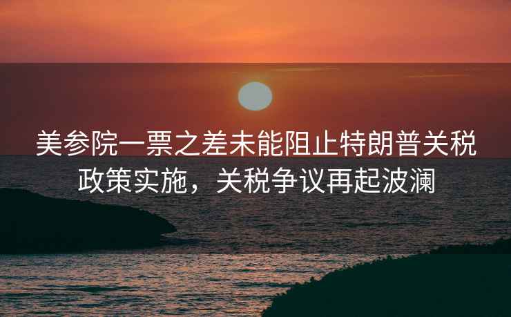美參院一票之差未能阻止特朗普關稅政策實施，關稅爭議再起波瀾