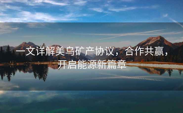 一文詳解美烏礦產協議，合作共贏，開啟能源新篇章