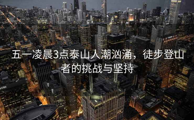 五一凌晨3點(diǎn)泰山人潮洶涌，徒步登山者的挑戰(zhàn)與堅(jiān)持