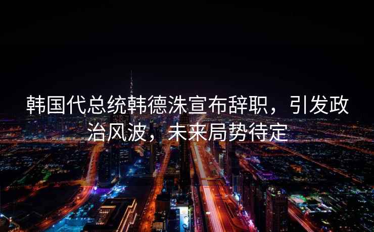 韓國代總統(tǒng)韓德洙宣布辭職，引發(fā)政治風(fēng)波，未來局勢待定
