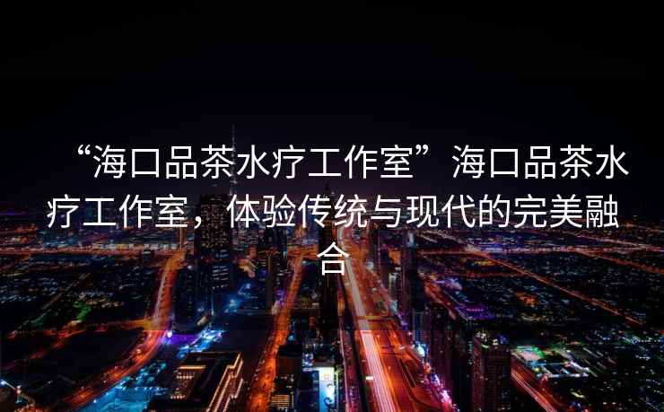 “海口品茶水療工作室”海口品茶水療工作室，體驗傳統(tǒng)與現(xiàn)代的完美融合
