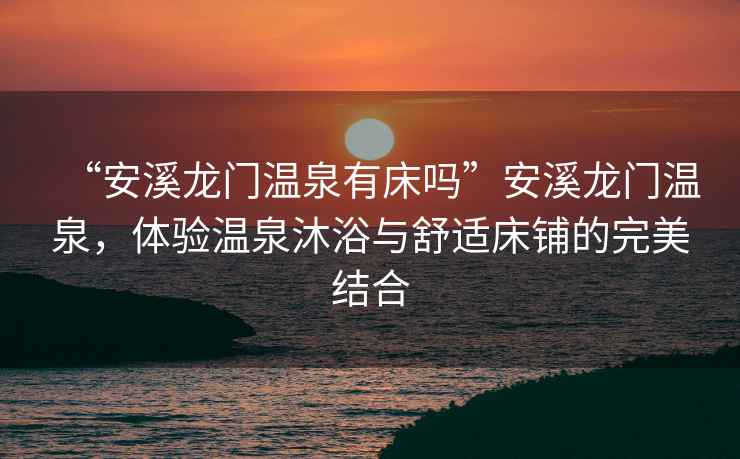 “安溪龍門溫泉有床嗎”安溪龍門溫泉，體驗溫泉沐浴與舒適床鋪的完美結合