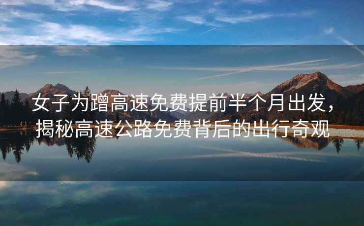 女子為蹭高速免費提前半個月出發，揭秘高速公路免費背后的出行奇觀