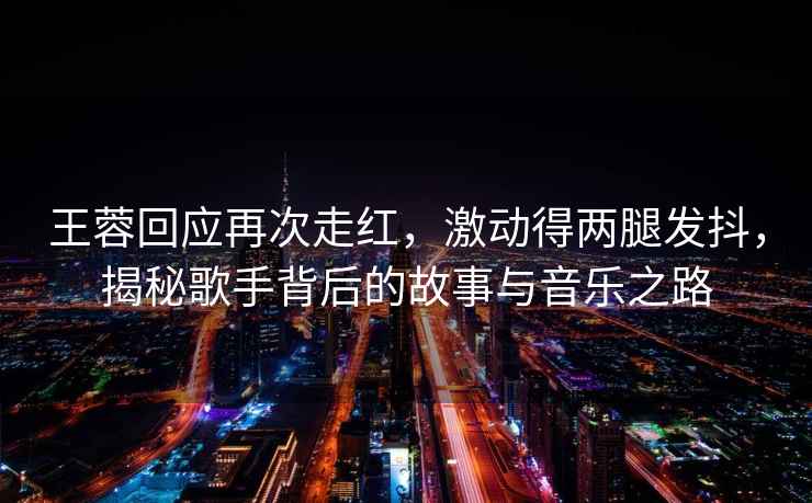 王蓉回應(yīng)再次走紅，激動(dòng)得兩腿發(fā)抖，揭秘歌手背后的故事與音樂之路