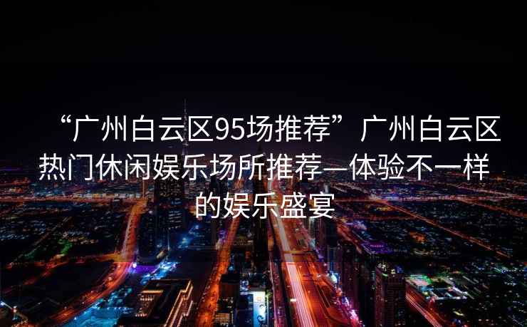 “廣州白云區95場推薦”廣州白云區熱門休閑娛樂場所推薦—體驗不一樣的娛樂盛宴