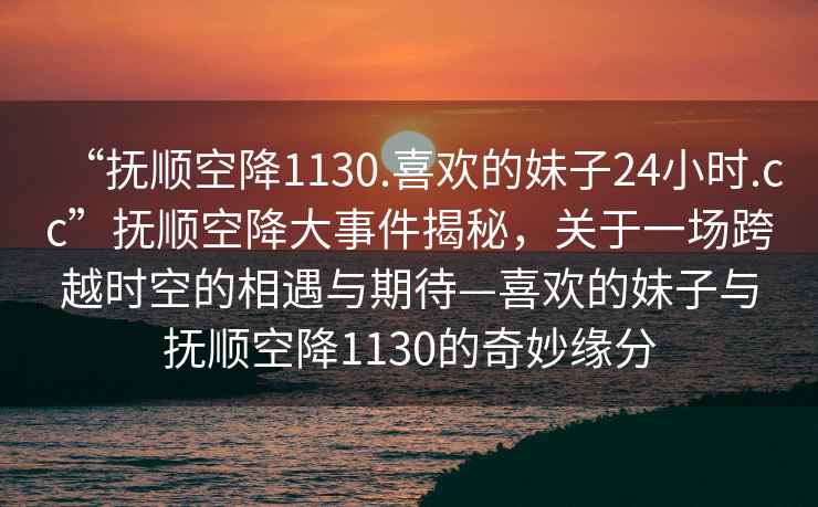 “撫順空降1130.喜歡的妹子24小時(shí).cc”撫順空降大事件揭秘，關(guān)于一場(chǎng)跨越時(shí)空的相遇與期待—喜歡的妹子與撫順空降1130的奇妙緣分