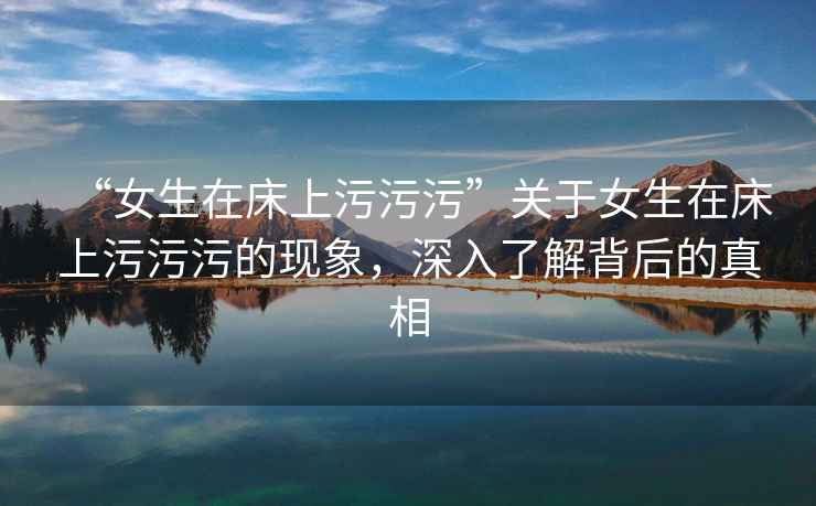 “女生在床上污污污”關于女生在床上污污污的現象，深入了解背后的真相