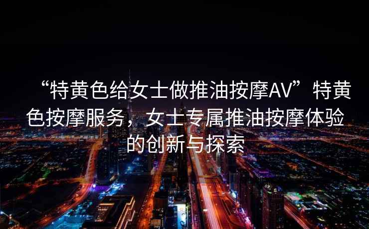 “特黃色給女士做推油按摩AV”特黃色按摩服務，女士專屬推油按摩體驗的創新與探索