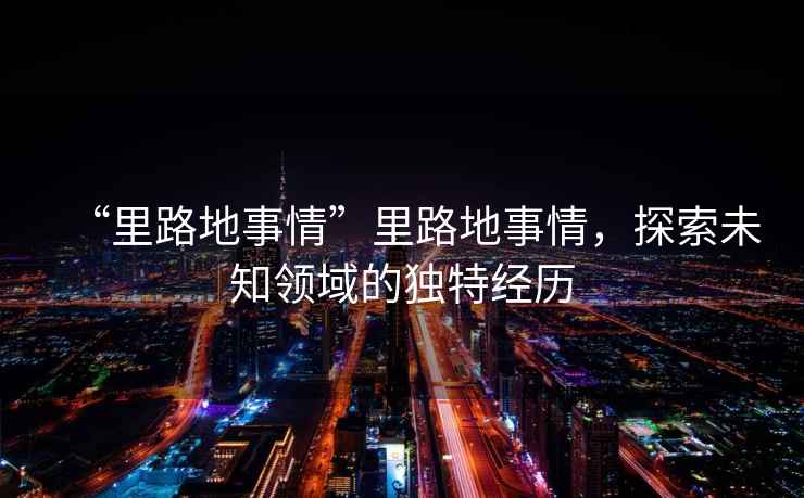 “里路地事情”里路地事情，探索未知領(lǐng)域的獨(dú)特經(jīng)歷