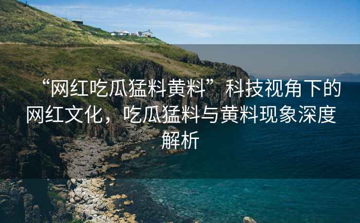“網(wǎng)紅吃瓜猛料黃料”科技視角下的網(wǎng)紅文化，吃瓜猛料與黃料現(xiàn)象深度解析