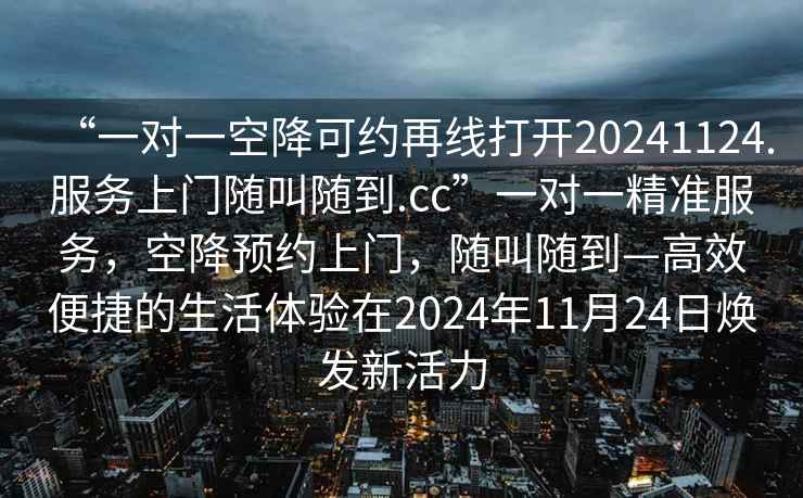 “一對(duì)一空降可約再線打開20241124.服務(wù)上門隨叫隨到.cc”一對(duì)一精準(zhǔn)服務(wù)，空降預(yù)約上門，隨叫隨到—高效便捷的生活體驗(yàn)在2024年11月24日煥發(fā)新活力