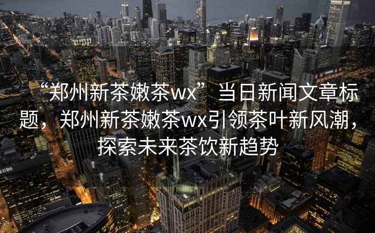 “鄭州新茶嫩茶wx”當日新聞文章標題，鄭州新茶嫩茶wx引領茶葉新風潮，探索未來茶飲新趨勢