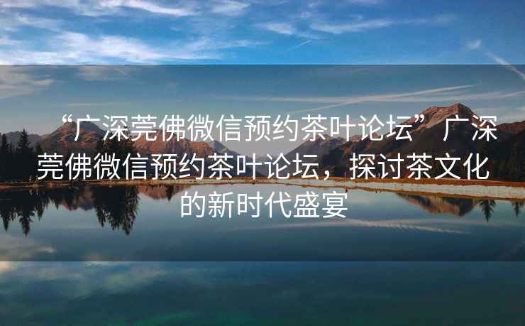 “廣深莞佛微信預約茶葉論壇”廣深莞佛微信預約茶葉論壇，探討茶文化的新時代盛宴