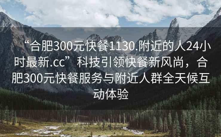 “合肥300元快餐1130.附近的人24小時最新.cc”科技引領(lǐng)快餐新風(fēng)尚，合肥300元快餐服務(wù)與附近人群全天候互動體驗(yàn)