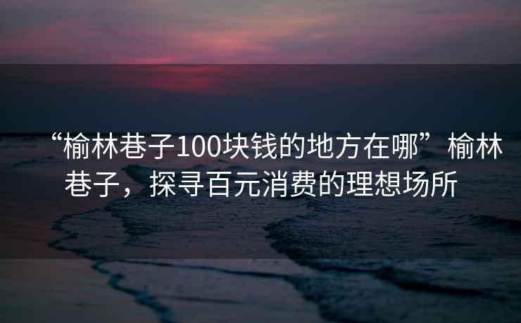 “榆林巷子100塊錢的地方在哪”榆林巷子，探尋百元消費(fèi)的理想場所