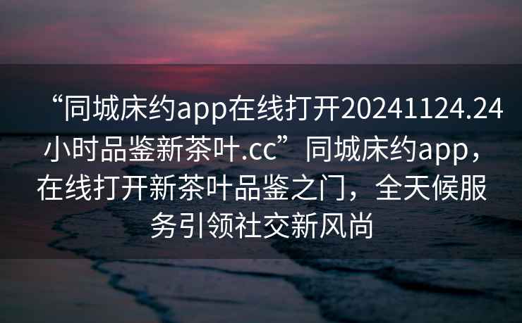 “同城床約app在線打開20241124.24小時品鑒新茶葉.cc”同城床約app，在線打開新茶葉品鑒之門，全天候服務引領(lǐng)社交新風尚