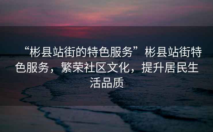 “彬縣站街的特色服務”彬縣站街特色服務，繁榮社區文化，提升居民生活品質