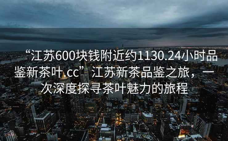 “江蘇600塊錢附近約1130.24小時(shí)品鑒新茶葉.cc”江蘇新茶品鑒之旅，一次深度探尋茶葉魅力的旅程