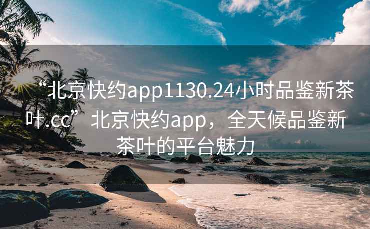 “北京快約app1130.24小時品鑒新茶葉.cc”北京快約app，全天候品鑒新茶葉的平臺魅力