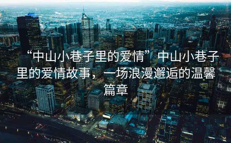 “中山小巷子里的愛(ài)情”中山小巷子里的愛(ài)情故事，一場(chǎng)浪漫邂逅的溫馨篇章