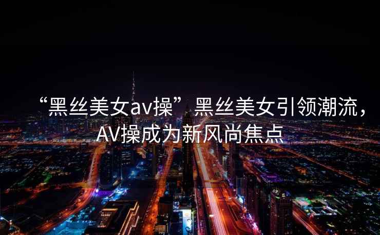 “黑絲美女a(chǎn)v操”黑絲美女引領(lǐng)潮流，AV操成為新風(fēng)尚焦點(diǎn)