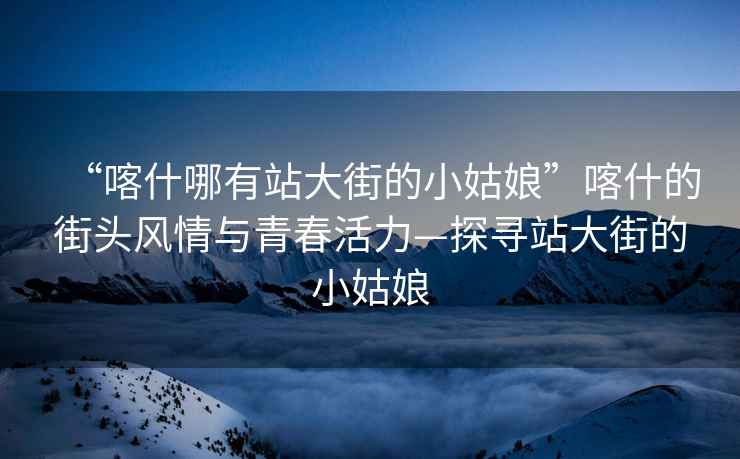 “喀什哪有站大街的小姑娘”喀什的街頭風情與青春活力—探尋站大街的小姑娘