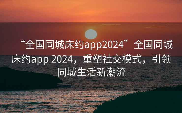 “全國同城床約app2024”全國同城床約app 2024，重塑社交模式，引領(lǐng)同城生活新潮流