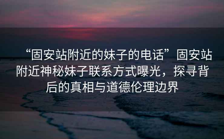 “固安站附近的妹子的電話”固安站附近神秘妹子聯系方式曝光，探尋背后的真相與道德倫理邊界