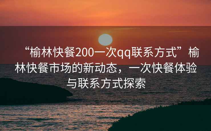 “榆林快餐200一次qq聯(lián)系方式”榆林快餐市場(chǎng)的新動(dòng)態(tài)，一次快餐體驗(yàn)與聯(lián)系方式探索