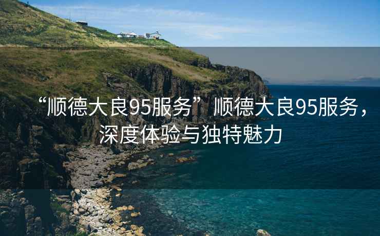 “順德大良95服務”順德大良95服務，深度體驗與獨特魅力