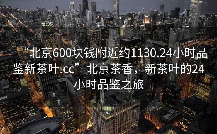 “北京600塊錢附近約1130.24小時品鑒新茶葉.cc”北京茶香，新茶葉的24小時品鑒之旅