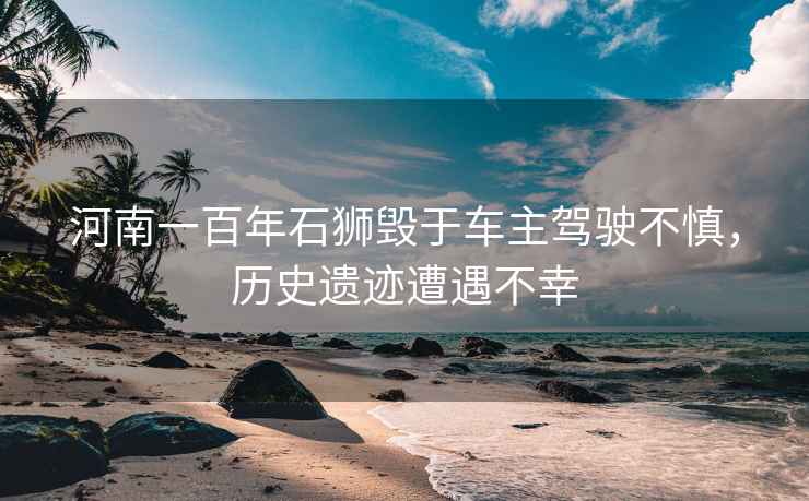 河南一百年石獅毀于車主駕駛不慎，歷史遺跡遭遇不幸