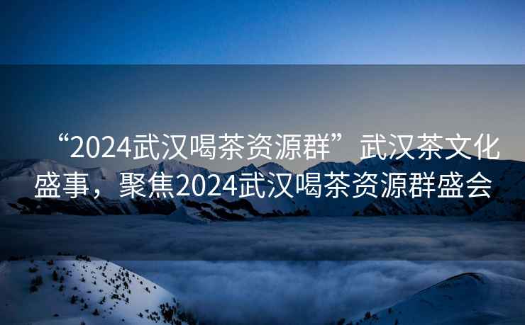 “2024武漢喝茶資源群”武漢茶文化盛事，聚焦2024武漢喝茶資源群盛會(huì)