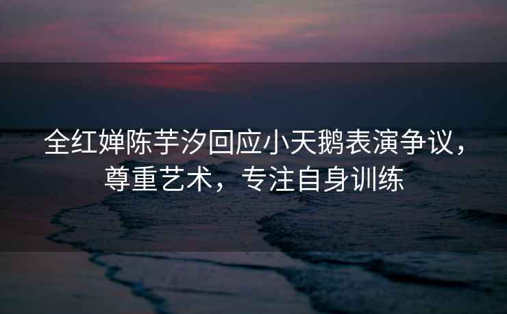 全紅嬋陳芋汐回應小天鵝表演爭議，尊重藝術，專注自身訓練