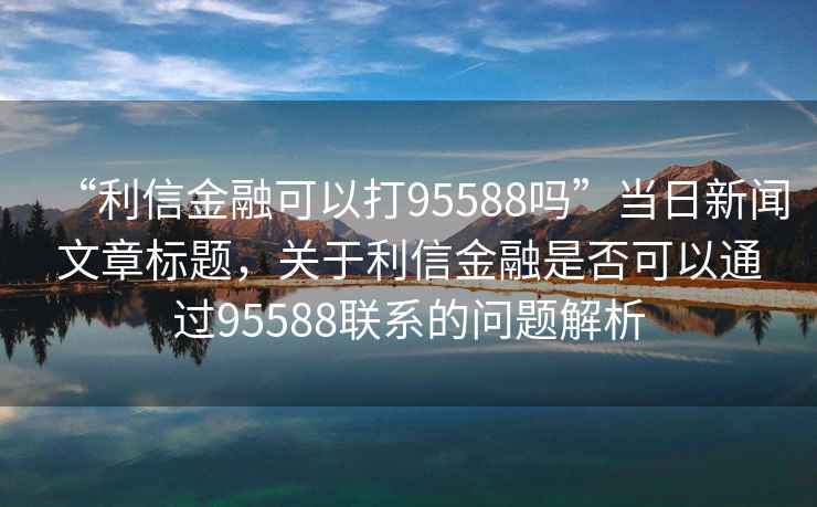 “利信金融可以打95588嗎”當(dāng)日新聞文章標(biāo)題，關(guān)于利信金融是否可以通過95588聯(lián)系的問題解析