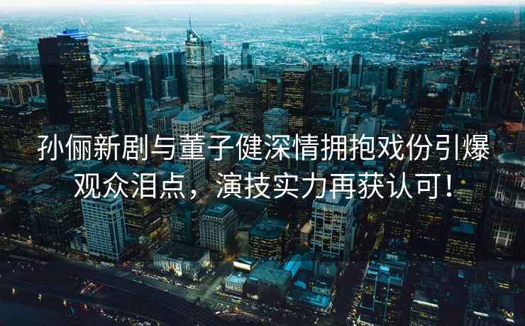 孫儷新劇與董子健深情擁抱戲份引爆觀眾淚點，演技實力再獲認可！