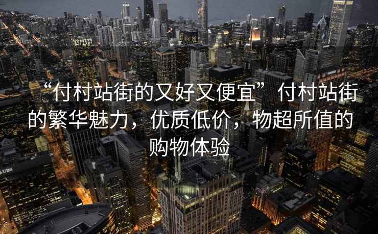 “付村站街的又好又便宜”付村站街的繁華魅力，優質低價，物超所值的購物體驗