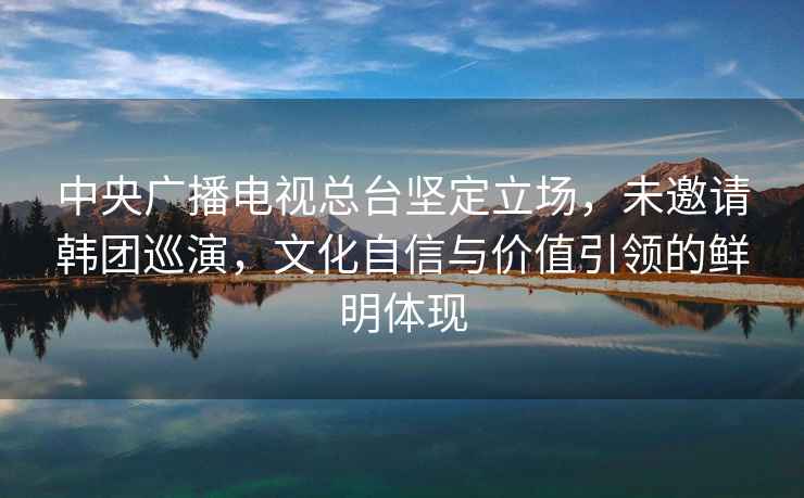 中央廣播電視總臺(tái)堅(jiān)定立場(chǎng)，未邀請(qǐng)韓團(tuán)巡演，文化自信與價(jià)值引領(lǐng)的鮮明體現(xiàn)