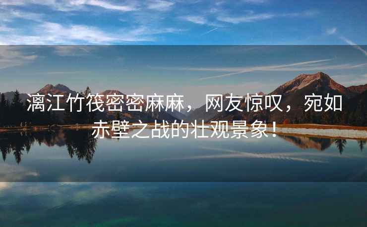 漓江竹筏密密麻麻，網友驚嘆，宛如赤壁之戰的壯觀景象！