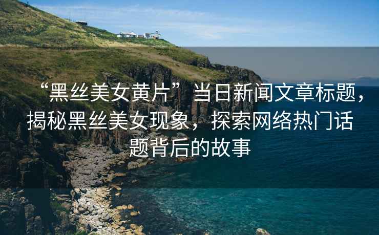 “黑絲美女黃片”當日新聞文章標題，揭秘黑絲美女現象，探索網絡熱門話題背后的故事